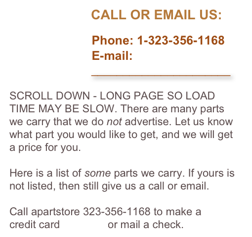                       CALL OR EMAIL US:

                        Phone: 1-323-356-1168
                        E-mail: 
                          ______________________

SCROLL DOWN - LONG PAGE SO LOAD TIME MAY BE SLOW. There are many parts we carry that we do not advertise. Let us know what part you would like to get, and we will get a price for you. 

Here is a list of some parts we carry. If yours is not listed, then still give us a call or email. 

Call apartstore 323-356-1168 to make a 
credit card payment or mail a check.