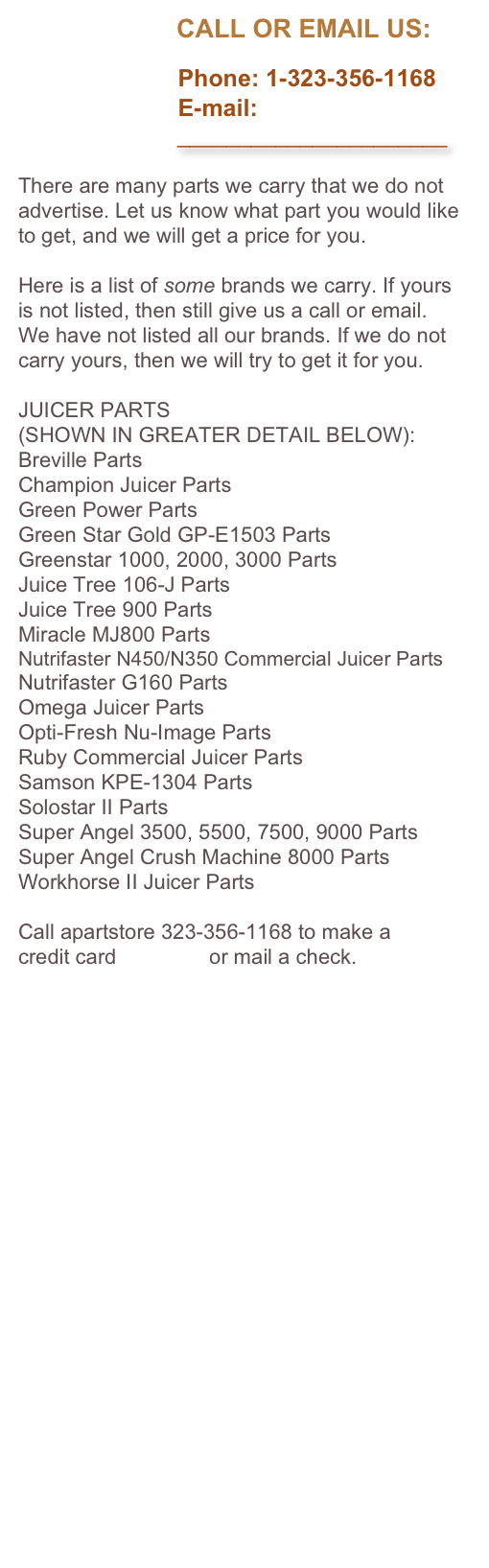                       CALL OR EMAIL US:

                        Phone: 1-323-356-1168
                        E-mail: 
                          ______________________

There are many parts we carry that we do not advertise. Let us know what part you would like to get, and we will get a price for you. 

Here is a list of some brands we carry. If yours is not listed, then still give us a call or email. We have not listed all our brands. If we do not carry yours, then we will try to get it for you.

JUICER PARTS 
(SHOWN IN GREATER DETAIL BELOW):
Breville Parts
Champion Juicer Parts
Green Power Parts
Green Star Gold GP-E1503 Parts
Greenstar 1000, 2000, 3000 Parts
Juice Tree 106-J Parts
Juice Tree 900 Parts
Miracle MJ800 Parts
Nutrifaster N450/N350 Commercial Juicer Parts
Nutrifaster G160 Parts
Omega Juicer Parts
Opti-Fresh Nu-Image Parts
Ruby Commercial Juicer Parts
Samson KPE-1304 Parts
Solostar II Parts
Super Angel 3500, 5500, 7500, 9000 Parts
Super Angel Crush Machine 8000 Parts
Workhorse II Juicer Parts

Call apartstore 323-356-1168 to make a 
credit card payment or mail a check.