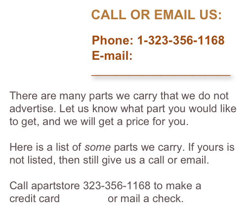                       CALL OR EMAIL US:

                        Phone: 1-323-356-1168
                        E-mail: 
                          ______________________

There are many parts we carry that we do not advertise. Let us know what part you would like to get, and we will get a price for you. 

Here is a list of some parts we carry. If yours is not listed, then still give us a call or email.

Call apartstore 323-356-1168 to make a 
credit card payment or mail a check.