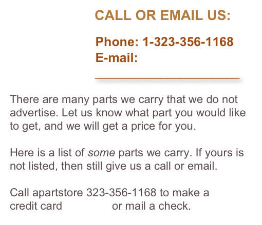                       CALL OR EMAIL US:

                        Phone: 1-323-356-1168
                        E-mail: 
                          ______________________

There are many parts we carry that we do not advertise. Let us know what part you would like to get, and we will get a price for you. 

Here is a list of some parts we carry. If yours is not listed, then still give us a call or email.

Call apartstore 323-356-1168 to make a 
credit card payment or mail a check.